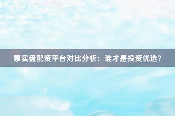 票实盘配资平台对比分析：谁才是投资优选？