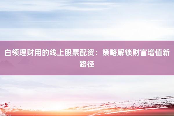 白领理财用的线上股票配资：策略解锁财富增值新路径