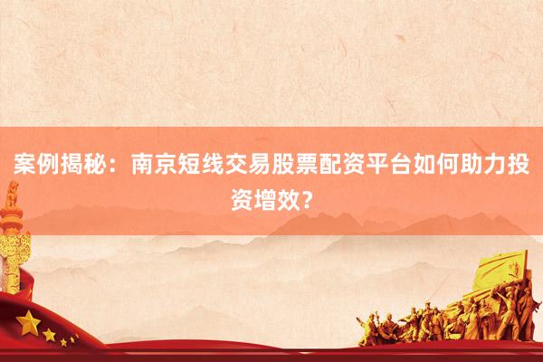 案例揭秘：南京短线交易股票配资平台如何助力投资增效？