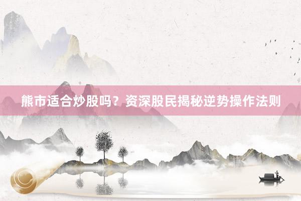 熊市适合炒股吗？资深股民揭秘逆势操作法则