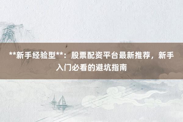 **新手经验型**：股票配资平台最新推荐，新手入门必看的避坑指南