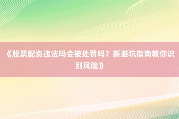 《股票配资违法吗会被处罚吗？新避坑指南教你识别风险》