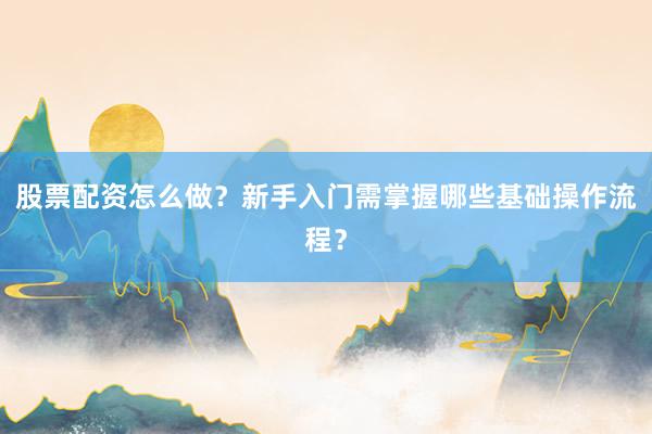 股票配资怎么做？新手入门需掌握哪些基础操作流程？