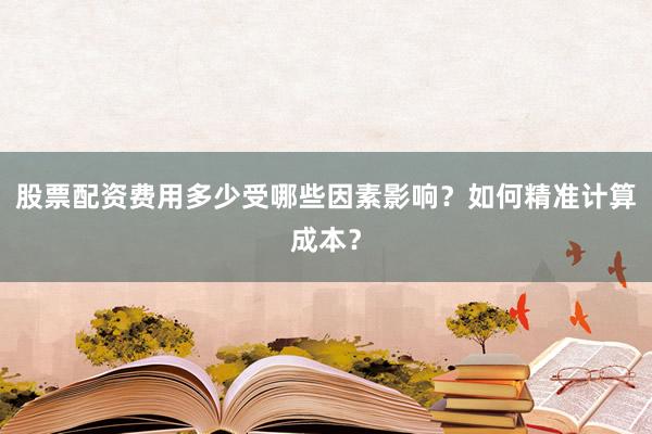 股票配资费用多少受哪些因素影响？如何精准计算成本？