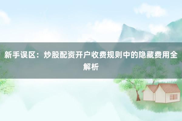 新手误区：炒股配资开户收费规则中的隐藏费用全解析