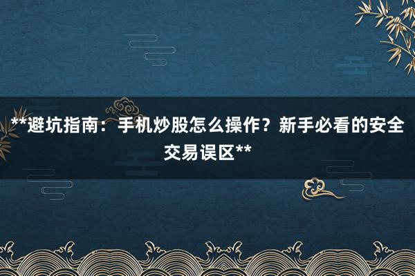 **避坑指南：手机炒股怎么操作？新手必看的安全交易误区**