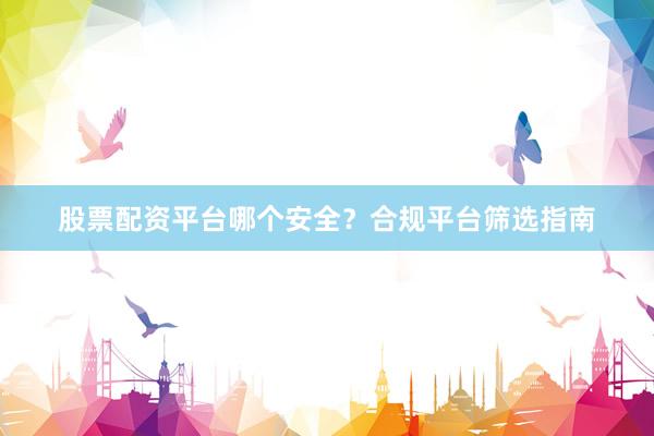 股票配资平台哪个安全？合规平台筛选指南