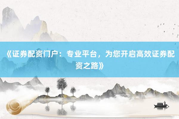 《证券配资门户：专业平台，为您开启高效证券配资之路》