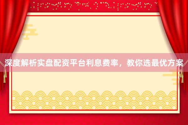 深度解析实盘配资平台利息费率，教你选最优方案
