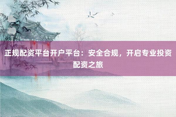 正规配资平台开户平台：安全合规，开启专业投资配资之旅