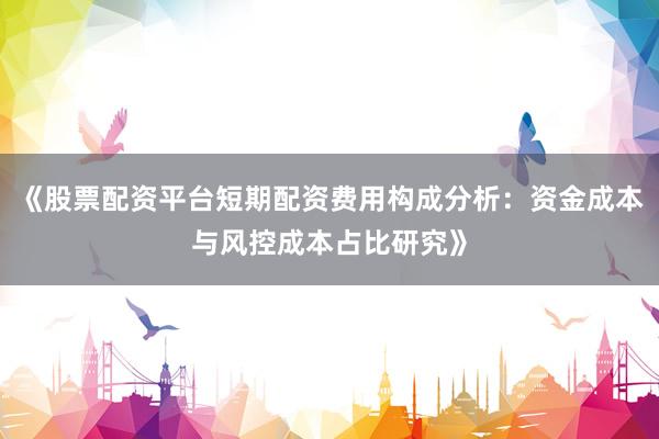 《股票配资平台短期配资费用构成分析：资金成本与风控成本占比研究》