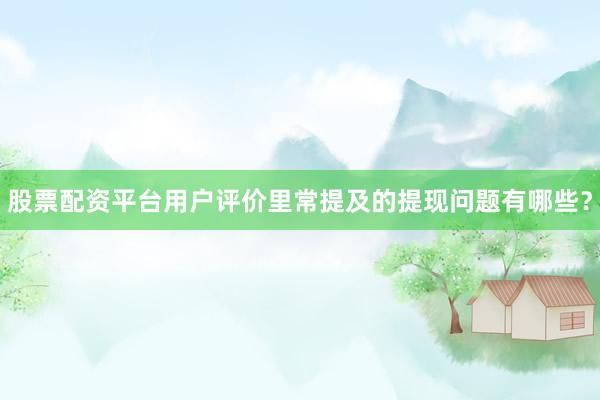 股票配资平台用户评价里常提及的提现问题有哪些？