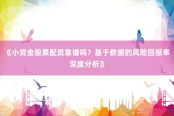 《小资金股票配资靠谱吗？基于数据的风险回报率深度分析》