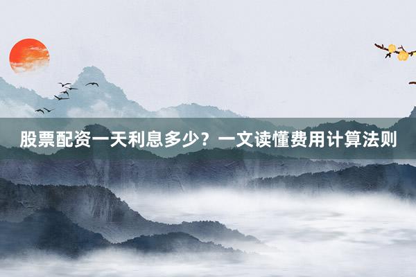 股票配资一天利息多少？一文读懂费用计算法则