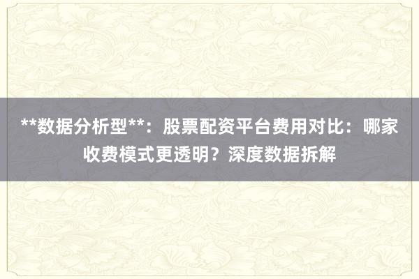 **数据分析型**：股票配资平台费用对比：哪家收费模式更透明？深度数据拆解