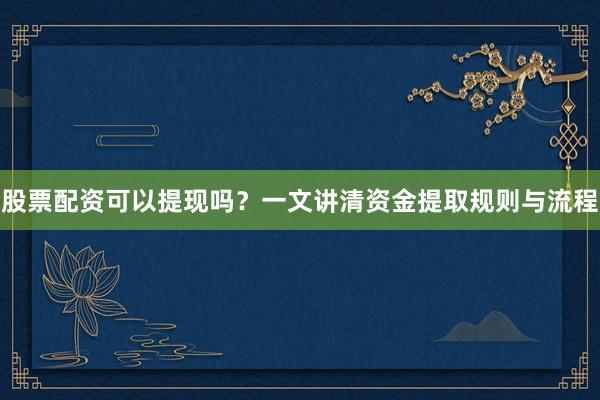 股票配资可以提现吗？一文讲清资金提取规则与流程