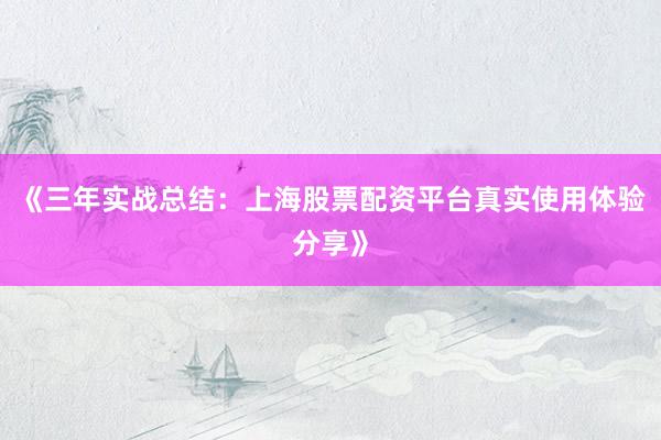 《三年实战总结：上海股票配资平台真实使用体验分享》