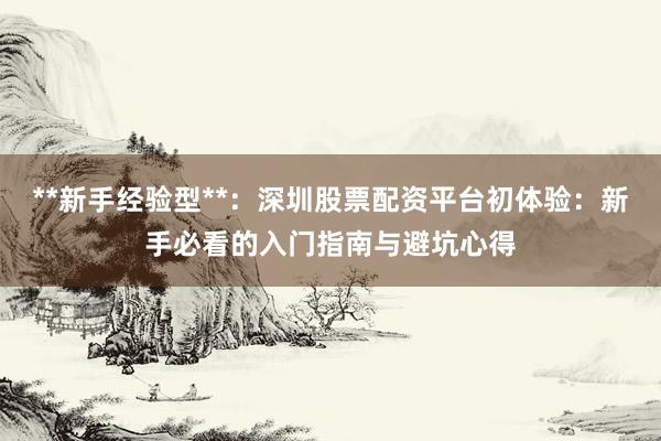 **新手经验型**：深圳股票配资平台初体验：新手必看的入门指南与避坑心得