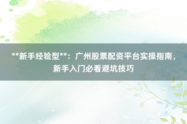 **新手经验型**：广州股票配资平台实操指南，新手入门必看避坑技巧