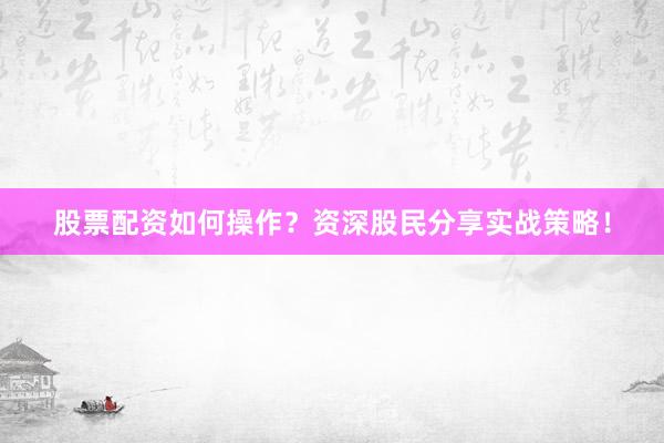 股票配资如何操作？资深股民分享实战策略！