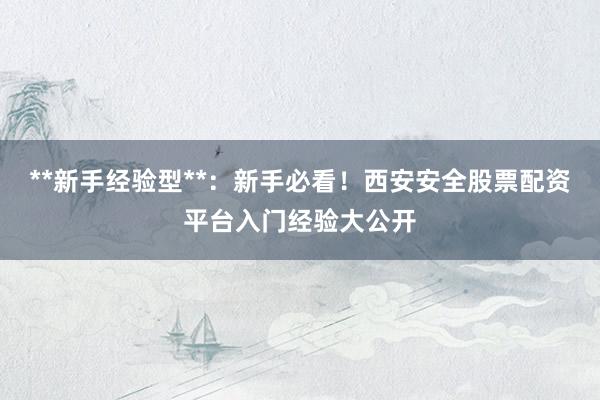 **新手经验型**：新手必看！西安安全股票配资平台入门经验大公开
