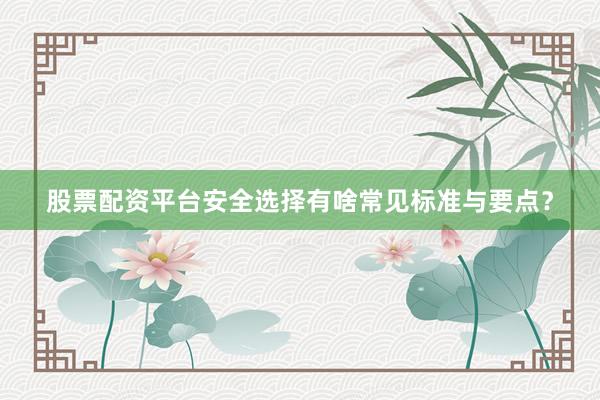 股票配资平台安全选择有啥常见标准与要点？