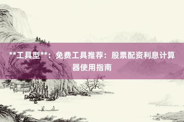 **工具型**：免费工具推荐：股票配资利息计算器使用指南