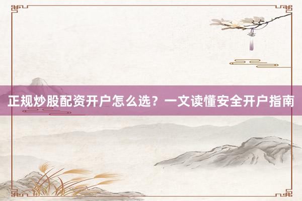 正规炒股配资开户怎么选？一文读懂安全开户指南
