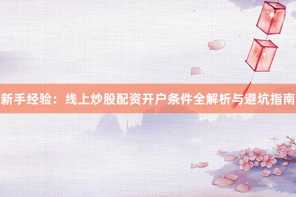 新手经验：线上炒股配资开户条件全解析与避坑指南