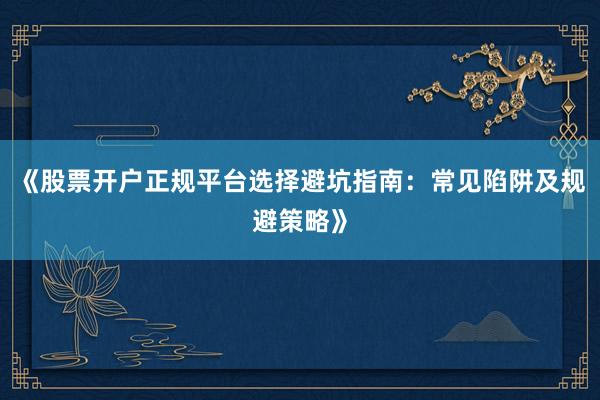 《股票开户正规平台选择避坑指南：常见陷阱及规避策略》
