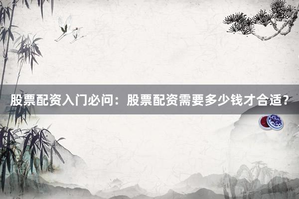 股票配资入门必问：股票配资需要多少钱才合适？