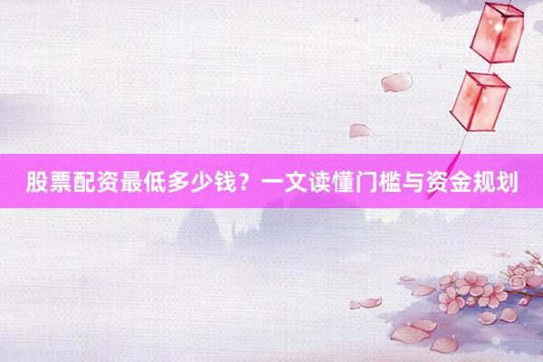 股票配资最低多少钱？一文读懂门槛与资金规划