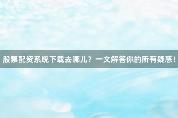 股票配资系统下载去哪儿？一文解答你的所有疑惑！