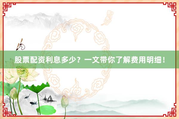 股票配资利息多少？一文带你了解费用明细！