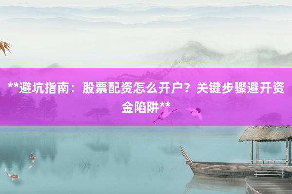 **避坑指南：股票配资怎么开户？关键步骤避开资金陷阱**