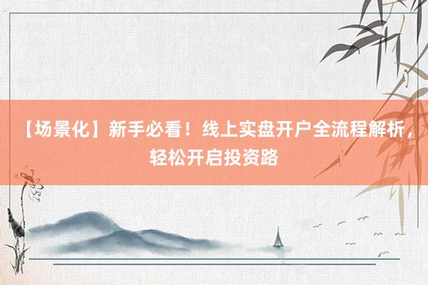 【场景化】新手必看！线上实盘开户全流程解析，轻松开启投资路