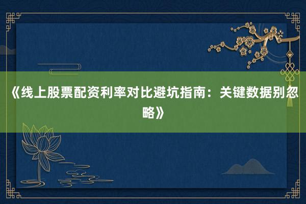 《线上股票配资利率对比避坑指南：关键数据别忽略》