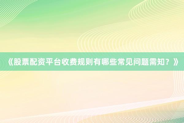 《股票配资平台收费规则有哪些常见问题需知？》
