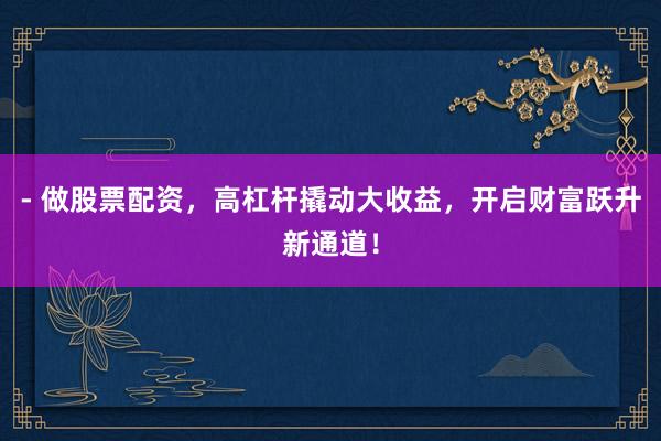 - 做股票配资，高杠杆撬动大收益，开启财富跃升新通道！