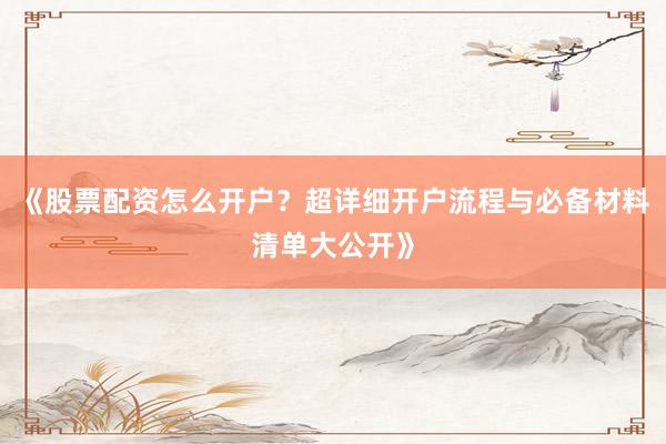 《股票配资怎么开户？超详细开户流程与必备材料清单大公开》