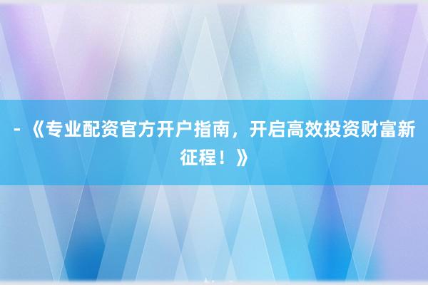 - 《专业配资官方开户指南，开启高效投资财富新征程！》