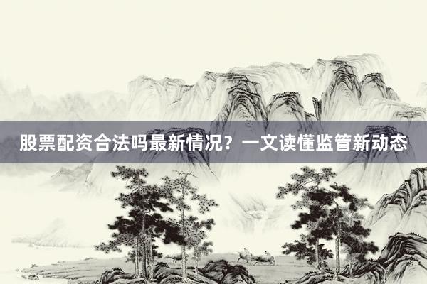 股票配资合法吗最新情况？一文读懂监管新动态