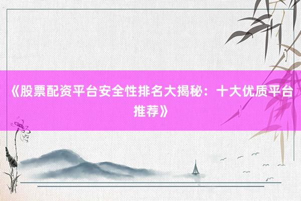《股票配资平台安全性排名大揭秘：十大优质平台推荐》
