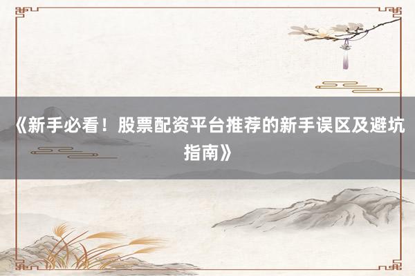 《新手必看！股票配资平台推荐的新手误区及避坑指南》