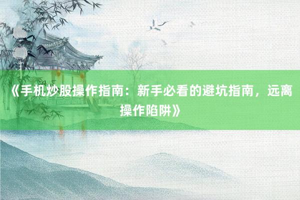 《手机炒股操作指南：新手必看的避坑指南，远离操作陷阱》