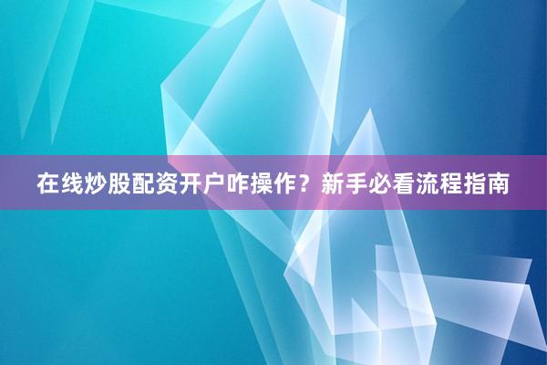 在线炒股配资开户咋操作？新手必看流程指南