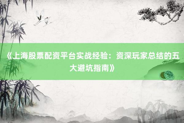 《上海股票配资平台实战经验：资深玩家总结的五大避坑指南》