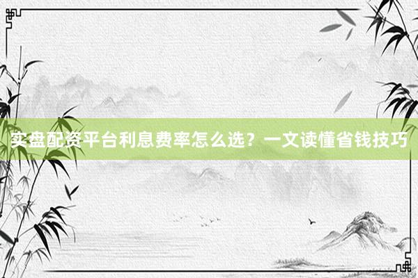 实盘配资平台利息费率怎么选？一文读懂省钱技巧