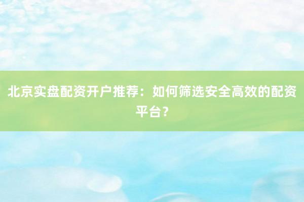 北京实盘配资开户推荐：如何筛选安全高效的配资平台？