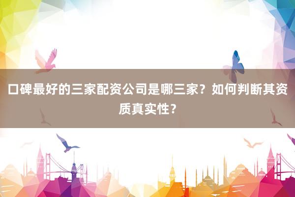 口碑最好的三家配资公司是哪三家？如何判断其资质真实性？